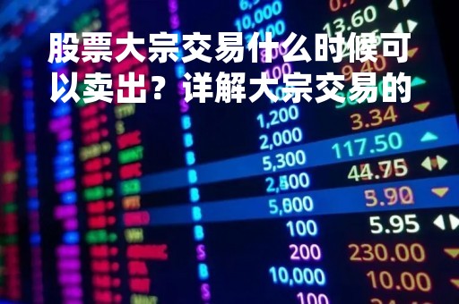 股票大宗交易什么时候可以卖出？详解大宗交易的相关规定和注意事项