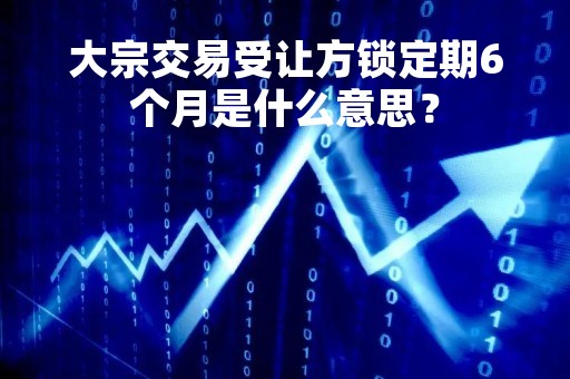 大宗交易受让方锁定期6个月是什么意思？