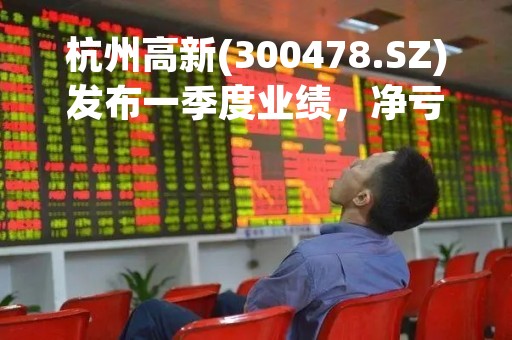 杭州高新(300478.SZ)发布一季度业绩，净亏损711.23万元，由盈转亏