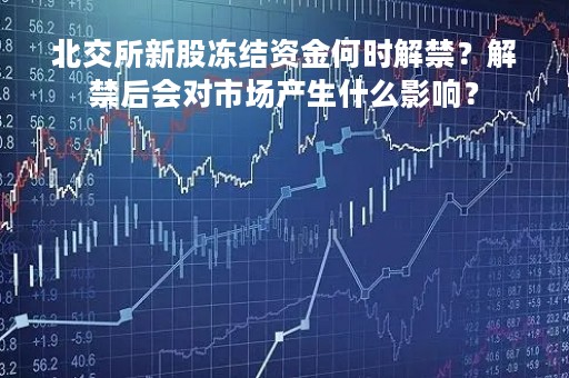 北交所新股冻结资金何时解禁？解禁后会对市场产生什么影响？