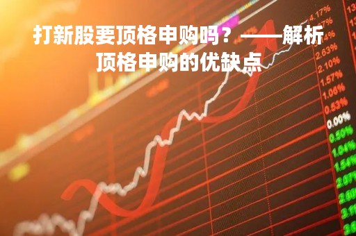 打新股要顶格申购吗？——解析顶格申购的优缺点