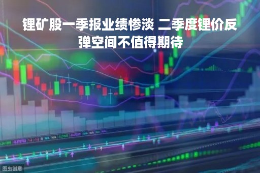 锂矿股一季报业绩惨淡 二季度锂价反弹空间不值得期待