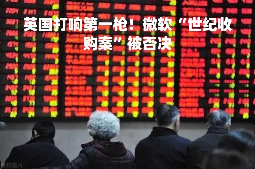 英国打响第一枪！微软“世纪收购案”被否决