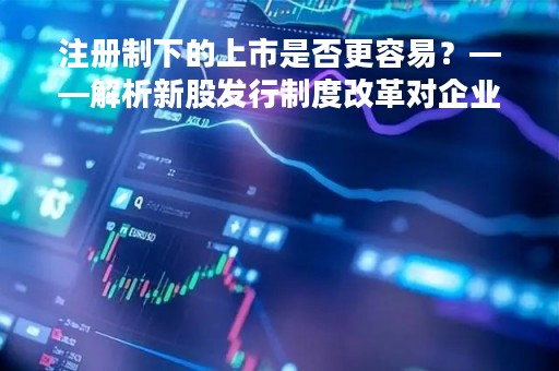 注册制下的上市是否更容易？——解析新股发行制度改革对企业上市的影响