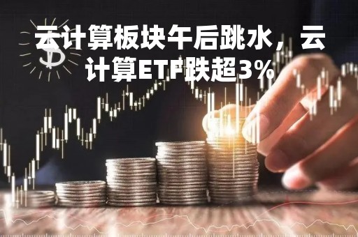 云计算板块午后跳水，云计算ETF跌超3%