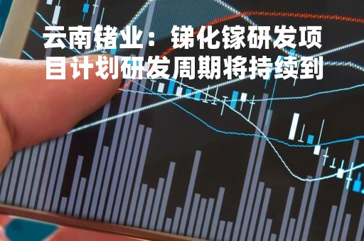 云南锗业:锑化镓研发项目计划研发周期将持续到2024年 云南锗业:锑化镓研发项目计划研发周期将持续到2024年