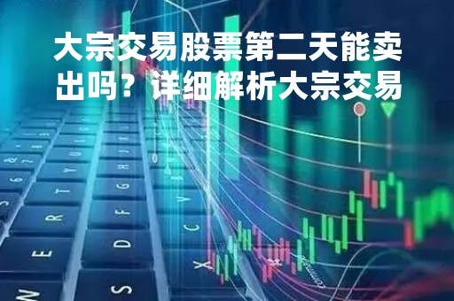 大宗交易股票第二天能卖出吗？详细解析大宗交易操作流程和注意事项