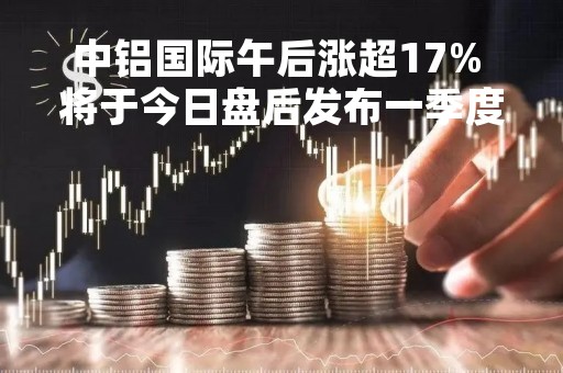 中铝国际午后涨超17% 将于今日盘后发布一季度业绩