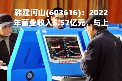 韩建河山(603616)：2022年营业收入5.57亿元，与上期同比减少63.27%