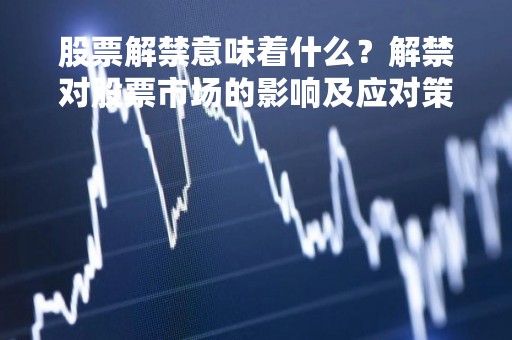 股票解禁意味着什么？解禁对股票市场的影响及应对策略详解