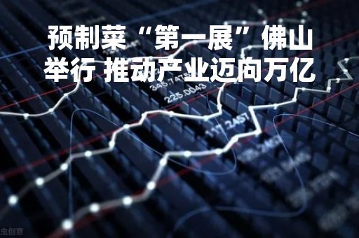 预制菜“第一展”佛山举行 推动产业迈向万亿元规模