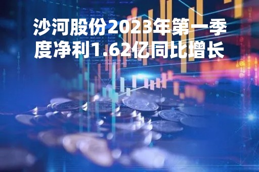 沙河股份2023年第一季度净利1.62亿同比增长929.34%结转收入同比上期增加