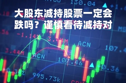 大股东减持股票一定会跌吗？谨慎看待减持对股价的影响