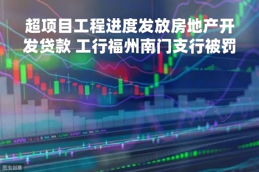 超项目工程进度发放房地产开发贷款 工行福州南门支行被罚50万元