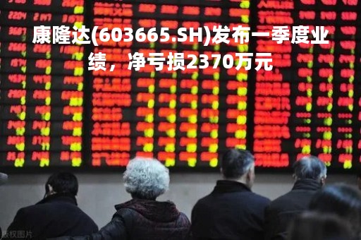 康隆达(603665.SH)发布一季度业绩，净亏损2370万元