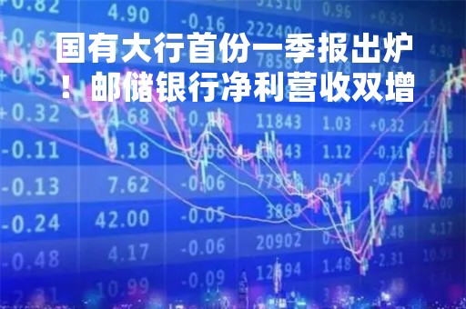国有大行首份一季报出炉！邮储银行净利营收双增长，不良“一升一降”