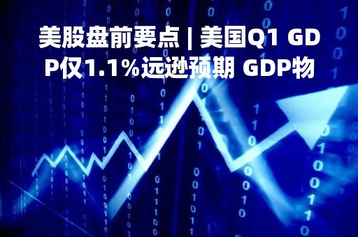 美股盘前要点 | 美国Q1 GDP仅1.1%远逊预期 GDP物价指数超预期