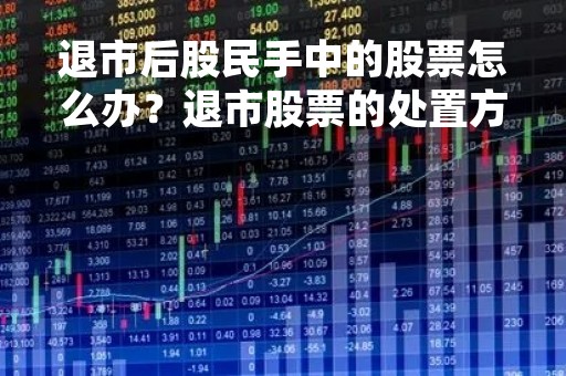 退市后股民手中的股票怎么办？退市股票的处置方式详解