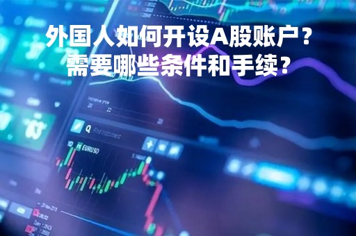 外国人如何开设A股账户？需要哪些条件和手续？