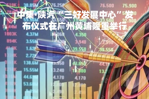 中集·陕汽“三好发展中心”发布仪式在广州黄埔隆重举行