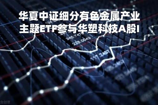 华夏中证细分有色金属产业主题ETF参与华塑科技A股IPO网上申购