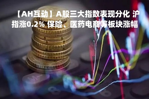 【AH互动】A股三大指数表现分化 沪指涨0.2% 保险、医药电商等板块涨幅居前 【AH互动】A股三大指数表现分化 沪指涨0.2% 保险、医药电商等板块涨幅居前