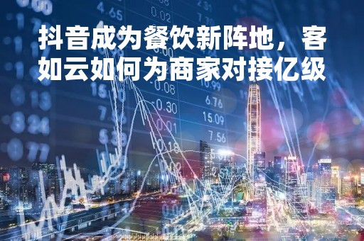 抖音成为餐饮新阵地，客如云如何为商家对接亿级流量？
