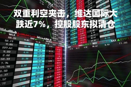 双重利空夹击，维达国际大跌近7%，控股股东拟清仓出售公司持股