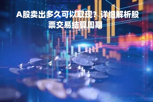  A股卖出多久可以取现？详细解析股票交易结算周期 
