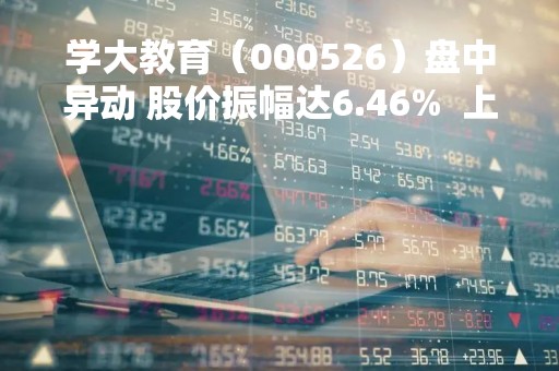 学大教育（000526）盘中异动 股价振幅达6.46%  上涨7.08%（04-27）