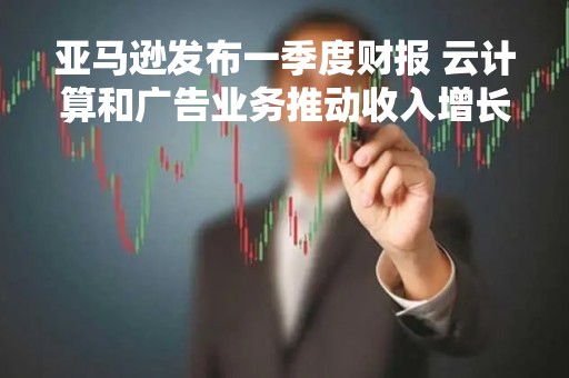 亚马逊发布一季度财报 云计算和广告业务推动收入增长 盘后涨超10%