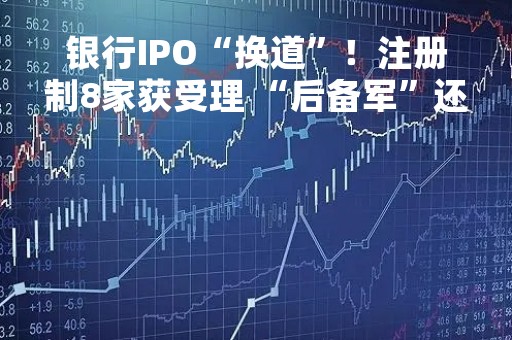 银行IPO“换道”！注册制8家获受理 “后备军”还在拉长