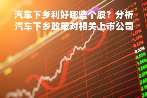 汽车下乡利好哪些个股？分析汽车下乡政策对相关上市公司的影响