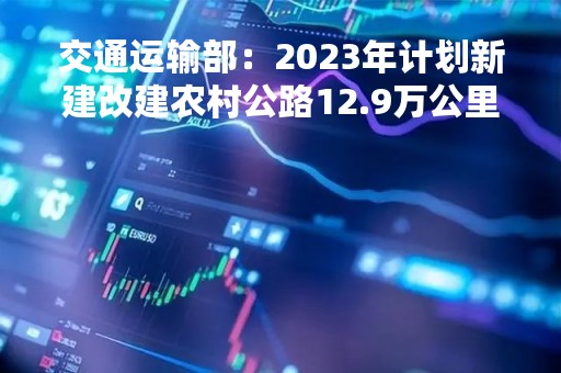 交通运输部：2023年计划新建改建农村公路12.9万公里