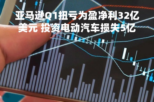 亚马逊Q1扭亏为盈净利32亿美元 投资电动汽车损失5亿美元