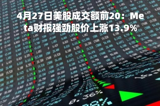 4月27日美股成交额前20：Meta财报强劲股价上涨13.9%
