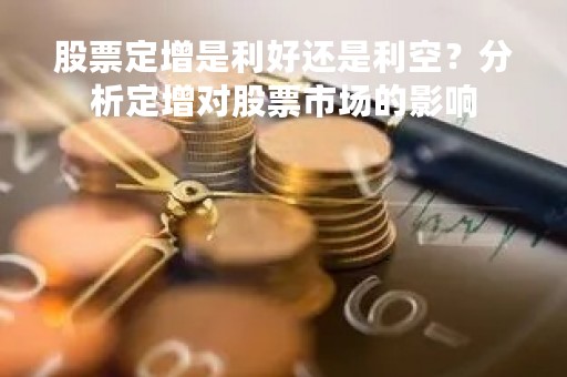 股票定增是利好还是利空？分析定增对股票市场的影响