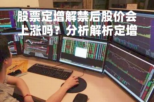 股票定增解禁后股价会上涨吗？分析解析定增与解禁对股价的影响