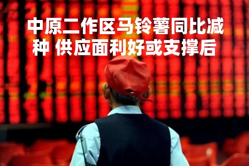中原二作区马铃薯同比减种 供应面利好或支撑后续价格水平