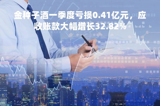 金种子酒一季度亏损0.41亿元,应收账款大幅增长32.82%