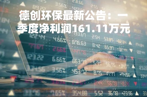 德创环保最新公告：一季度净利润161.11万元 同比下降88.52%