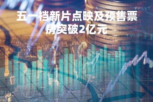五一档新片点映及预售票房突破2亿元