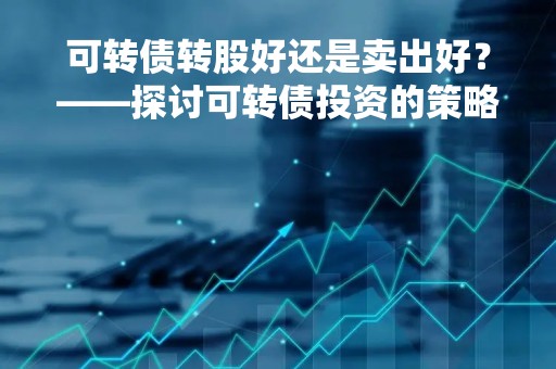 可转债转股好还是卖出好？——探讨可转债投资的策略