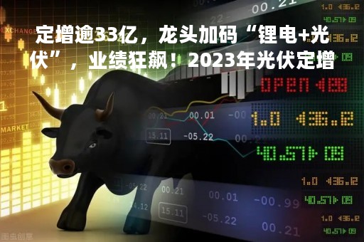 定增逾33亿，龙头加码“锂电+光伏”，业绩狂飙！2023年光伏定增火热，多家公司公告进度