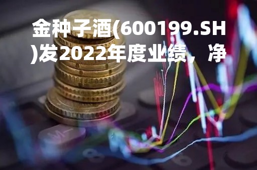 金种子酒(600199.SH)发2022年度业绩，净亏损1.87亿元
