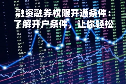融资融券权限开通条件：了解开户条件，让你轻松投资