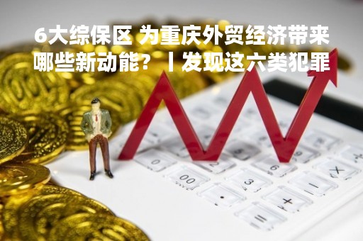 6大综保区 为重庆外贸经济带来哪些新动能？丨发现这六类犯罪线索请举报