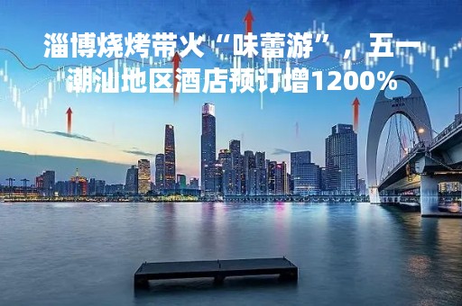 淄博烧烤带火“味蕾游”，五一潮汕地区酒店预订增1200%