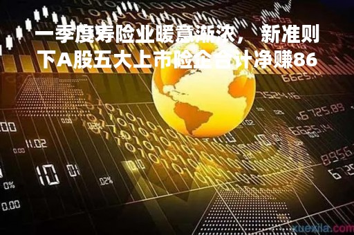 一季度寿险业暖意渐浓， 新准则下A股五大上市险企合计净赚865亿元