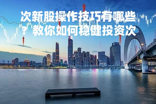 次新股操作技巧有哪些？教你如何稳健投资次新股